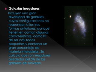  Galaxias irregulares
Incluyen una gran
diversidad de galaxias,
cuyas configuraciones no
responden a las tres
formas anteriores, aunque
tienen en común algunas
características, como la
de ser casi todas
pequeñas y contener un
gran porcentaje de
materia interestelar. Se
calcula que son irregulares
alrededor del 5% de las
galaxias del Universo.
 