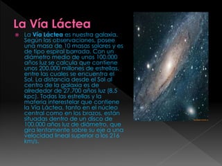 La Vía Láctea es nuestra galaxia.
Según las observaciones, posee
una masa de 10 masas solares y es
de tipo espiral barrada. Con un
diámetro medio de unos 100.000
años luz se calcula que contiene
unos 200.000 millones de estrellas,
entre las cuales se encuentra el
Sol. La distancia desde el Sol al
centro de la galaxia es de
alrededor de 27.700 años luz (8,5
kpc). Todas las estrellas y la
materia interestelar que contiene
la Vía Láctea, tanto en el núcleo
central como en los brazos, están
situadas dentro de un disco de
100.000 años luz de diámetro, que
gira lentamente sobre su eje a una
velocidad lineal superior a los 216
km/s.
 