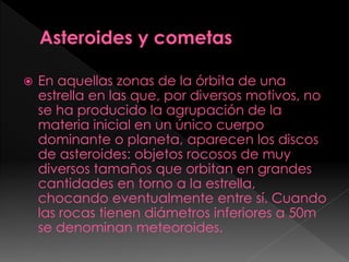  En aquellas zonas de la órbita de una
estrella en las que, por diversos motivos, no
se ha producido la agrupación de la
materia inicial en un único cuerpo
dominante o planeta, aparecen los discos
de asteroides: objetos rocosos de muy
diversos tamaños que orbitan en grandes
cantidades en torno a la estrella,
chocando eventualmente entre sí. Cuando
las rocas tienen diámetros inferiores a 50m
se denominan meteoroides.
 