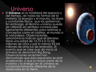  El Universo es la totalidad del espacio y
del tiempo, de todas las formas de la
materia, la energía y el impulso, las leyes
y constantes físicas que las gobiernan.
Sin embargo, el término universo puede
ser utilizado en sentidos contextuales
ligeramente diferentes, para referirse a
conceptos como el cosmos, el mundo o
la naturaleza. Observaciones
astronómicas indican que el Universo
tiene una edad de 13,73 ± 0,12 mil
millones de años y por lo menos 93 mil
millones de años luz de extensión. El
evento que se cree que dio inicio al
Universo se denomina Big Bang.
Observaciones recientes han
demostrado que esta expansión se está
acelerando, y que la mayor parte de la
materia y la energía en el universo es
fundamentalmente diferente de la
observada en la Tierra.
 