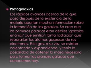  Protogalaxias
Los rápidos avances acerca de lo que
pasó después de la existencia de la
materia aportan mucha información sobre
la formación de las galaxias. Se cree que
las primeras galaxias eran débiles "galaxias
enanas" que emitían tanta radiación que
separarían los átomos gaseosos de sus
electrones. Este gas, a su vez, se estaba
calentando y expandiendo, y tenía la
posibilidad de obtener la masa necesaria
para formar las grandes galaxias que
conocemos hoy.
 
