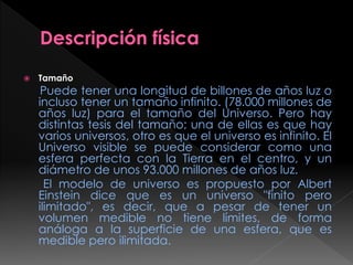  Tamaño
Puede tener una longitud de billones de años luz o
incluso tener un tamaño infinito. (78.000 millones de
años luz) para el tamaño del Universo. Pero hay
distintas tesis del tamaño; una de ellas es que hay
varios universos, otro es que el universo es infinito. El
Universo visible se puede considerar como una
esfera perfecta con la Tierra en el centro, y un
diámetro de unos 93.000 millones de años luz.
El modelo de universo es propuesto por Albert
Einstein dice que es un universo "finito pero
ilimitado", es decir, que a pesar de tener un
volumen medible no tiene límites, de forma
análoga a la superficie de una esfera, que es
medible pero ilimitada.
 