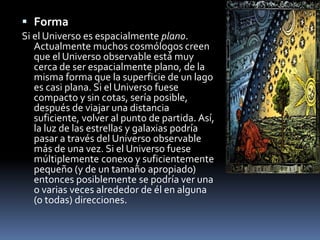 Forma
Si el Universo es espacialmente plano.
Actualmente muchos cosmólogos creen
que el Universo observable está muy
cerca de ser espacialmente plano, de la
misma forma que la superficie de un lago
es casi plana. Si el Universo fuese
compacto y sin cotas, sería posible,
después de viajar una distancia
suficiente, volver al punto de partida. Así,
la luz de las estrellas y galaxias podría
pasar a través del Universo observable
más de una vez. Si el Universo fuese
múltiplemente conexo y suficientemente
pequeño (y de un tamaño apropiado)
entonces posiblemente se podría ver una
o varias veces alrededor de él en alguna
(o todas) direcciones.
 