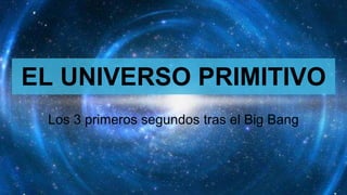 EL UNIVERSO PRIMITIVO
Los 3 primeros segundos tras el Big Bang
 