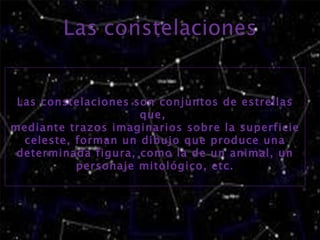 Las constelaciones son conjuntos de estrellas que, mediante trazos imaginarios sobre la superficie celeste, forman un dibujo que produce una determinada figura, como la de un animal, un personaje mitológico, etc.