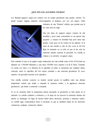 11
¿QUÉ SON LOS AGUJEROS NEGROS?
Los llamados agujeros negros son cuerpos con un campo gravitatorio muy grande, enorme. No
puede escapar ninguna radiación electromagnética ni luminosa, por eso son negros. Están
rodeados de una "frontera" esférica que permite que la
luz entre pero no salga.
Hay dos tipos de agujeros negros: cuerpos de alta
densidad y poca masa concentrada en un espacio muy
pequeño, y cuerpos de densidad baja pero masa muy
grande, como pasa en los centros de las galaxias. Si la
masa de una estrella es más de dos veces la del Sol,
llega un momento en su ciclo en que ni tan solo los
neutrones pueden soportar la gravedad. La estrella se
colapsa y se convierte en agujero negro.
Para entender lo que es un agujero negro empecemos por una estrella como el Sol. El Sol tiene un
diámetro de 1.390.000 kilómetros y una masa 330.000 veces superior a la de la Tierra. Teniendo
en cuenta esa masa y la distancia de la superficie al centro se demuestra que cualquier objeto
colocado sobre la superficie del Sol estaría sometido a una atracción gravitatoria 28 veces
superior a la gravedad terrestre en la superficie.
Una estrella corriente conserva su tamaño normal gracias al equilibrio entre una altísima
temperatura central, que tiende a expandir la sustancia estelar, y la gigantesca atracción
gravitatoria, que tiende a contraerla y estrujarla.
Si en un momento dado la temperatura interna desciende, la gravitación se hará dueña de la
situación. La estrella comienza a contraerse y a lo largo de ese proceso la estructura atómica del
interior se desintegra. En lugar de átomos habrá ahora electrones, protones y neutrones sueltos.
La estrella sigue contrayéndose hasta el momento en que la repulsión mutua de los electrones
contrarresta cualquier contracción ulterior.
 