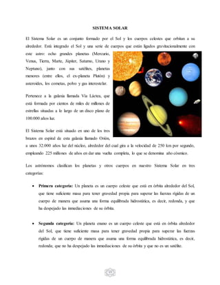 13
SISTEMA SOLAR
El Sistema Solar es un conjunto formado por el Sol y los cuerpos celestes que orbitan a su
alrededor. Está integrado el Sol y una serie de cuerpos que están ligados gravitacionalmente con
este astro: ocho grandes planetas (Mercurio,
Venus, Tierra, Marte, Júpiter, Saturno, Urano y
Neptuno), junto con sus satélites, planetas
menores (entre ellos, el ex-planeta Plutón) y
asteroides, los cometas, polvo y gas interestelar.
Pertenece a la galaxia llamada Vía Láctea, que
está formada por cientos de miles de millones de
estrellas situadas a lo largo de un disco plano de
100.000 años luz.
El Sistema Solar está situado en uno de los tres
brazos en espiral de esta galaxia llamado Orión,
a unos 32.000 años luz del núcleo, alrededor del cual gira a la velocidad de 250 km por segundo,
empleando 225 millones de años en dar una vuelta completa, lo que se denomina año cósmico.
Los astrónomos clasifican los planetas y otros cuerpos en nuestro Sistema Solar en tres
categorías:
 Primera categoría: Un planeta es un cuerpo celeste que está en órbita alrededor del Sol,
que tiene suficiente masa para tener gravedad propia para superar las fuerzas rígidas de un
cuerpo de manera que asuma una forma equilibrada hidrostática, es decir, redonda, y que
ha despejado las inmediaciones de su órbita.
 Segunda categoría: Un planeta enano es un cuerpo celeste que está en órbita alrededor
del Sol, que tiene suficiente masa para tener gravedad propia para superar las fuerzas
rígidas de un cuerpo de manera que asuma una forma equilibrada hidrostática, es decir,
redonda; que no ha despejado las inmediaciones de su órbita y que no es un satélite.
 