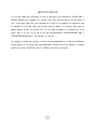 18
¿QUÉ ES UN AÑO LUZ?
La cosa más rápida que conocemos es la luz, la cual viaja a una velocidad de 186,000 millas o
300,000 kilómetros por segundo en el espacio vacío. Para tener una idea de qué tan rápido es
esto, ¡la luz puede viajar siete veces alrededor de la Tierra en un segundo! Los astrónomos usan
la velocidad de la luz para medir qué tan lejos están los objetos en el espacio. Ellos usan una
unidad llamada año-luz. Un año-luz ("LY" por sus siglas en Inglés) es la distancia que la luz
puede viajar en un año. En un año la luz viaja aproximadamente 5'880,000'000,000 millas o
9'460,000'000,000 kilómetros. Esta distancia es 1 año-luz.
Por ejemplo, la estrella más cercana a nosotros está aproximadamente a 4.3 años-luz de distancia.
Nuestra galaxia, la Vía Láctea, tiene aproximadamente 150,000 años luz de diámetro y la galaxia
grande más cercana, Andrómeda, está a 2.3 millones de años luz de distancia.
 