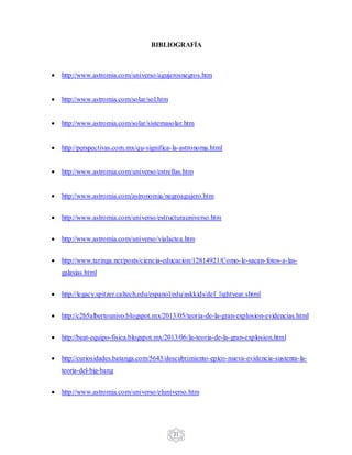 21
BIBLIOGRAFÍA
 http://www.astromia.com/universo/agujerosnegros.htm
 http://www.astromia.com/solar/sol.htm
 http://www.astromia.com/solar/sistemasolar.htm
 http://perspectivas.com.mx/qu-significa-la-astronoma.html
 http://www.astromia.com/universo/estrellas.htm
 http://www.astromia.com/astronomia/negroagujero.htm
 http://www.astromia.com/universo/estructurauniverso.htm
 http://www.astromia.com/universo/vialactea.htm
 http://www.taringa.net/posts/ciencia-educacion/12814921/Como-le-sacan-fotos-a-las-
galaxias.html
 http://legacy.spitzer.caltech.edu/espanol/edu/askkids/def_lightyear.shtml
 http://c2b5albertounivo.blogspot.mx/2013/05/teoria-de-la-gran-explosion-evidencias.html
 http://beat-equipo-fisica.blogspot.mx/2013/06/la-teoria-de-la-gran-explosion.html
 http://curiosidades.batanga.com/5643/descubrimiento-epico-nueva-evidencia-sustenta-la-
teoria-del-big-bang
 http://www.astromia.com/universo/eluniverso.htm
 