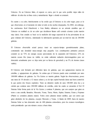 3
Universo. En un Universo finito, el espacio se curva, por lo que sería posible viajar miles de
millones de años luz en línea recta y naturalmente llegar a donde se comenzó.
En cuanto a su color, históricamente se ha creído que el Universo es de color negro, pues es lo
que observamos en el momento de mirar al cielo en las noches despejadas. En 2002, sin embargo,
los astrónomos Karl Glazebrook e Ivan Baldry afirmaron en un artículo científico que el
Universo en realidad es de un color que decidieron llamar café cortado cósmico (color marrón
muy claro). Este estudio se basó en la medición del rango espectral de la luz proveniente de un
gran volumen del Universo, sintetizando la información aportada por un total de más de 200.000
galaxias.
El Universo observable actual parece tener un espacio-tiempo geométricamente plano,
conteniendo una densidad masa-energía muy pequeña. Los constituyentes primarios parecen
consistir en un 72% de energía oscura (proveniente de la expansión del Universo), 23% de
materia oscura fría (masa no visible, no emite suficiente radiación electromagnética para ser
detectada actualmente pero se deja notar por su fuerza de gravedad) y un 5% de átomos (masa
visible).
El Universo está formado por diferentes tipos de galaxias, que son agrupaciones masivas de
estrellas, y agrupaciones de galaxias. Se estima que el Universo puede estar constituido por unos
100.000 millones de galaxias. La Vía Láctea es nuestra galaxia. Según las observaciones, posee
una masa de 10 elevado a 12 masas solares y es de tipo espiral barrada (tiene una barra central de
la que parten dos brazos espirales). Tiene un diámetro medio de unos 100.000 años luz y se
calcula que contiene unos 200.000 millones de estrellas, entre las cuales se encuentra el Sol. El
Sistema Solar forma parte de la Vía Láctea y contiene 8 planetas, que son cuerpos que giran en
torno a una estrella, llamados, Mercurio, Venus, Tierra, Marte, Júpiter, Saturno, Urano y Neptuno
(Plutón se considera planeta enano). Todos estos planetas tienen satélites, que son astros que
giran alrededor de los planetas, excepto Mercurio y Venus. A finales de 2009, fuera de nuestro
Sistema Solar se han detectado más de 400 planetas extrasolares, pero los avances tecnológicos
están permitiendo que este número crezca a buen ritmo.
 
