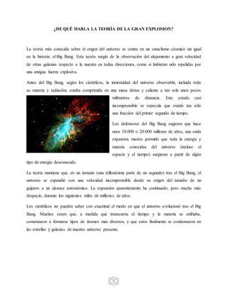 4
¿DE QUÉ HABLA LA TEORÍA DE LA GRAN EXPLOSION?
La teoría más conocida sobre el origen del universo se centra en un cataclismo cósmico sin igual
en la historia: el Big Bang. Esta teoría surgió de la observación del alejamiento a gran velocidad
de otras galaxias respecto a la nuestra en todas direcciones, como si hubieran sido repelidas por
una antigua fuerza explosiva.
Antes del Big Bang, según los científicos, la inmensidad del universo observable, incluida toda
su materia y radiación, estaba comprimida en una masa densa y caliente a tan solo unos pocos
milímetros de distancia. Este estado casi
incomprensible se especula que existió tan sólo
una fracción del primer segundo de tiempo.
Los defensores del Big Bang sugieren que hace
unos 10.000 o 20.000 millones de años, una onda
expansiva masiva permitió que toda la energía y
materia conocidas del universo (incluso el
espacio y el tiempo) surgieran a partir de algún
tipo de energía desconocido.
La teoría mantiene que, en un instante (una trillonésima parte de un segundo) tras el Big Bang, el
universo se expandió con una velocidad incomprensible desde su origen del tamaño de un
guijarro a un alcance astronómico. La expansión aparentemente ha continuado, pero mucho más
despacio, durante los siguientes miles de millones de años.
Los científicos no pueden saber con exactitud el modo en que el universo evolucionó tras el Big
Bang. Muchos creen que, a medida que transcurría el tiempo y la materia se enfriaba,
comenzaron a formarse tipos de átomos más diversos, y que estos finalmente se condensaron en
las estrellas y galaxias de nuestro universo presente.
 