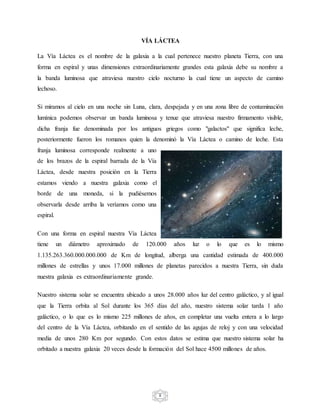 8
VÍA LÁCTEA
La Vía Láctea es el nombre de la galaxia a la cual pertenece nuestro planeta Tierra, con una
forma en espiral y unas dimensiones extraordinariamente grandes esta galaxia debe su nombre a
la banda luminosa que atraviesa nuestro cielo nocturno la cual tiene un aspecto de camino
lechoso.
Si miramos al cielo en una noche sin Luna, clara, despejada y en una zona libre de contaminación
lumínica podemos observar un banda luminosa y tenue que atraviesa nuestro firmamento visible,
dicha franja fue denominada por los antiguos griegos como "galactos" que significa leche,
posteriormente fueron los romanos quien la denominó la Vía Láctea o camino de leche. Esta
franja luminosa corresponde realmente a uno
de los brazos de la espiral barrada de la Vía
Láctea, desde nuestra posición en la Tierra
estamos viendo a nuestra galaxia como el
borde de una moneda, si la pudiésemos
observarla desde arriba la veríamos como una
espiral.
Con una forma en espiral nuestra Vía Láctea
tiene un diámetro aproximado de 120.000 años luz o lo que es lo mismo
1.135.263.360.000.000.000 de Km de longitud, alberga una cantidad estimada de 400.000
millones de estrellas y unos 17.000 millones de planetas parecidos a nuestra Tierra, sin duda
nuestra galaxia es extraordinariamente grande.
Nuestro sistema solar se encuentra ubicado a unos 28.000 años luz del centro galáctico, y al igual
que la Tierra orbita al Sol durante los 365 días del año, nuestro sistema solar tarda 1 año
galáctico, o lo que es lo mismo 225 millones de años, en completar una vuelta entera a lo largo
del centro de la Vía Láctea, orbitando en el sentido de las agujas de reloj y con una velocidad
media de unos 280 Km por segundo. Con estos datos se estima que nuestro sistema solar ha
orbitado a nuestra galaxia 20 veces desde la formación del Sol hace 4500 millones de años.
 