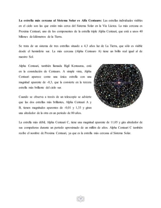 10
La estrella más cercana al Sistema Solar es Alfa Centauro: Las estrellas individuales visibles
en el cielo son las que están más cerca del Sistema Solar en la Vía Láctea. La más cercana es
Proxima Centauri, uno de los componentes de la estrella triple Alpha Centauri, que está a unos 40
billones de kilómetros de la Tierra.
Se trata de un sistema de tres estrellas situado a 4,3 años luz de La Tierra, que sólo es visible
desde el hemisferio sur. La más cercana (Alpha Centauro A) tiene un brillo real igual al de
nuestro Sol.
Alpha Centauri, también llamada Rigil Kentaurus, está
en la constelación de Centauro. A simple vista, Alpha
Centauri aparece como una única estrella con una
magnitud aparente de -0,3, que la convierte en la tercera
estrella más brillante del cielo sur.
Cuando se observa a través de un telescopio se advierte
que las dos estrellas más brillantes, Alpha Centauri A y
B, tienen magnitudes aparentes de -0,01 y 1,33 y giran
una alrededor de la otra en un periodo de 80 años.
La estrella más débil, Alpha Centauri C, tiene una magnitud aparente de 11,05 y gira alrededor de
sus compañeras durante un periodo aproximado de un millón de años. Alpha Centauri C también
recibe el nombre de Proxima Centauri, ya que es la estrella más cercana al Sistema Solar.
 