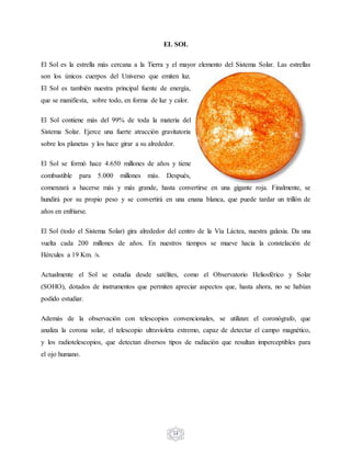 14
EL SOL
El Sol es la estrella más cercana a la Tierra y el mayor elemento del Sistema Solar. Las estrellas
son los únicos cuerpos del Universo que emiten luz.
El Sol es también nuestra principal fuente de energía,
que se manifiesta, sobre todo, en forma de luz y calor.
El Sol contiene más del 99% de toda la materia del
Sistema Solar. Ejerce una fuerte atracción gravitatoria
sobre los planetas y los hace girar a su alrededor.
El Sol se formó hace 4.650 millones de años y tiene
combustible para 5.000 millones más. Después,
comenzará a hacerse más y más grande, hasta convertirse en una gigante roja. Finalmente, se
hundirá por su propio peso y se convertirá en una enana blanca, que puede tardar un trillón de
años en enfriarse.
El Sol (todo el Sistema Solar) gira alrededor del centro de la Vía Láctea, nuestra galaxia. Da una
vuelta cada 200 millones de años. En nuestros tiempos se mueve hacia la constelación de
Hércules a 19 Km. /s.
Actualmente el Sol se estudia desde satélites, como el Observatorio Heliosférico y Solar
(SOHO), dotados de instrumentos que permiten apreciar aspectos que, hasta ahora, no se habían
podido estudiar.
Además de la observación con telescopios convencionales, se utilizan: el coronógrafo, que
analiza la corona solar, el telescopio ultravioleta extremo, capaz de detectar el campo magnético,
y los radiotelescopios, que detectan diversos tipos de radiación que resultan imperceptibles para
el ojo humano.
 