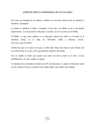 16
¿CÓMO SE TOMA LA FOTOGRAFIA DE UNA GALAXIA?
Para hacer una fotografía de una galaxia o nebulosa son necesarios muchas horas de obtención y
tratamiento de imágenes
Lo primero es planificar el objeto a fotografiar, si hay Luna o no influirá, ya que su luz afectará
negativamente, si se toma desde un telescopio en la tierra, no así si se toma con el Hubble.
El Hubble, en muy pocas palabras es un telescopio espacial que órbita en el exterior de la
atmósfera, trabaja en el rango de Ultravioleta, visible e infrarrojo cercano.
Telescopio espacial Hubble.
También hay que ver la época en la que es visible dicho objeto, hay meses en que el objeto está
casi toda la noche en el cielo, por lo que podremos dedicarle más tiempo.
Una vez elegido un objeto que sepamos que estará casi toda la noche en el cielo y un día
preferiblemente sin Luna, empieza la captura.
Se introducen las coordenadas del objeto en la PC del telescopio y se apunta. El telescopio cuenta
con una cámara CCD que es parecida a una cámara digital, pero mucho más compleja.
 