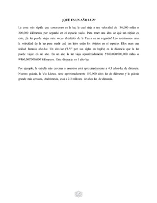 17
¿QUÉ ES UN AÑO LUZ?
La cosa más rápida que conocemos es la luz, la cual viaja a una velocidad de 186,000 millas o
300,000 kilómetros por segundo en el espacio vacío. Para tener una idea de qué tan rápido es
esto, ¡la luz puede viajar siete veces alrededor de la Tierra en un segundo! Los astrónomos usan
la velocidad de la luz para medir qué tan lejos están los objetos en el espacio. Ellos usan una
unidad llamada año-luz. Un año-luz ("LY" por sus siglas en Inglés) es la distancia que la luz
puede viajar en un año. En un año la luz viaja aproximadamente 5'880,000'000,000 millas o
9'460,000'000,000 kilómetros. Esta distancia es 1 año-luz.
Por ejemplo, la estrella más cercana a nosotros está aproximadamente a 4.3 años-luz de distancia.
Nuestra galaxia, la Vía Láctea, tiene aproximadamente 150,000 años luz de diámetro y la galaxia
grande más cercana, Andrómeda, está a 2.3 millones de años luz de distancia.
 