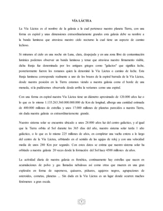 8
VÍA LÁCTEA
La Vía Láctea es el nombre de la galaxia a la cual pertenece nuestro planeta Tierra, con una
forma en espiral y unas dimensiones extraordinariamente grandes esta galaxia debe su nombre a
la banda luminosa que atraviesa nuestro cielo nocturno la cual tiene un aspecto de camino
lechoso.
Si miramos al cielo en una noche sin Luna, clara, despejada y en una zona libre de contaminación
lumínica podemos observar un banda luminosa y tenue que atraviesa nuestro firmamento visible,
dicha franja fue denominada por los antiguos griegos como "galactos" que significa leche,
posteriormente fueron los romanos quien la denominó la Vía Láctea o camino de leche. Esta
franja luminosa corresponde realmente a uno de los brazos de la espiral barrada de la Vía Láctea,
desde nuestra posición en la Tierra estamos viendo a nuestra galaxia como el borde de una
moneda, si la pudiésemos observarla desde arriba la veríamos como una espiral.
Con una forma en espiral nuestra Vía Láctea tiene un diámetro aproximado de 120.000 años luz o
lo que es lo mismo 1.135.263.360.000.000.000 de Km de longitud, alberga una cantidad estimada
de 400.000 millones de estrellas y unos 17.000 millones de planetas parecidos a nuestra Tierra,
sin duda nuestra galaxia es extraordinariamente grande.
Nuestro sistema solar se encuentra ubicado a unos 28.000 años luz del centro galáctico, y al igual
que la Tierra orbita al Sol durante los 365 días del año, nuestro sistema solar tarda 1 año
galáctico, o lo que es lo mismo 225 millones de años, en completar una vuelta entera a lo largo
del centro de la Vía Láctea, orbitando en el sentido de las agujas de reloj y con una velocidad
media de unos 280 Km por segundo. Con estos datos se estima que nuestro sistema solar ha
orbitado a nuestra galaxia 20 veces desde la formación del Sol hace 4500 millones de años.
La actividad diaria de nuestra galaxia es frenética, continuamente hay estrellas que nacen en
acumulaciones de polvo y gas llamadas nebulosas así como otras que mueren en una gran
explosión en forma de supernova, quásares, púlsares, agujeros negros, agrupaciones de
asteroides, cometas, planetas ... Sin duda en la Vía Láctea es un lugar donde ocurren muchos
fenómenos a gran escala.
 