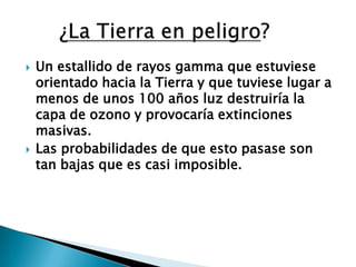 Un estallido de rayos gamma que estuviese orientado hacia la Tierra y que tuviese lugar a menos de unos 100 años luz destruiría la capa de ozono y provocaría extinciones masivas.Las probabilidades de que esto pasase son tan bajas que es casi imposible.      ¿La Tierra en peligro?