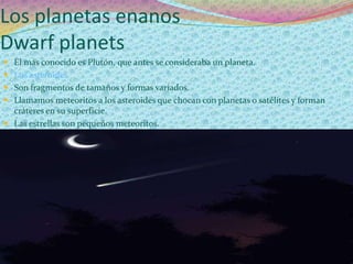 Los planetas enanos
Dwarf planets
 El más conocido es Plutón, que antes se consideraba un planeta.
 Los asteroides
 Son fragmentos de tamaños y formas variados.
 Llamamos meteoritos a los asteroides que chocan con planetas o satélites y forman
  cráteres en su superficie.
 Las estrellas son pequeños meteoritos.
 
