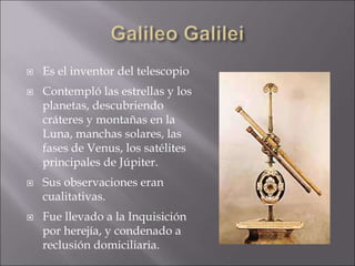  Es el inventor del telescopio
 Contempló las estrellas y los
planetas, descubriendo
cráteres y montañas en la
Luna, manchas solares, las
fases de Venus, los satélites
principales de Júpiter.
 Sus observaciones eran
cualitativas.
 Fue llevado a la Inquisición
por herejía, y condenado a
reclusión domiciliaria.
 