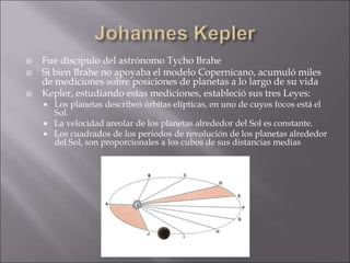  Fue discípulo del astrónomo Tycho Brahe
 Si bien Brahe no apoyaba el modelo Copernicano, acumuló miles
de mediciones sobre posiciones de planetas a lo largo de su vida
 Kepler, estudiando estas mediciones, estableció sus tres Leyes:
 Los planetas describen órbitas elípticas, en uno de cuyos focos está el
Sol.
 La velocidad areolar de los planetas alrededor del Sol es constante.
 Los cuadrados de los periodos de revolución de los planetas alrededor
del Sol, son proporcionales a los cubos de sus distancias medias
 