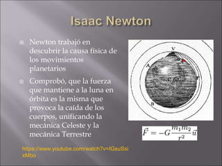  Newton trabajó en
descubrir la causa física de
los movimientos
planetarios
 Comprobó, que la fuerza
que mantiene a la luna en
órbita es la misma que
provoca la caída de los
cuerpos, unificando la
mecánica Celeste y la
mecánica Terrestre
https://www.youtube.com/watch?v=IGsuSsi
xMbo
 