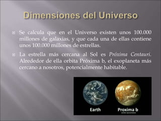  Se calcula que en el Universo existen unos 100.000
millones de galaxias, y que cada una de ellas contiene
unos 100.000 millones de estrellas.
 La estrella más cercana al Sol es Próxima Centauri.
Alrededor de ella orbita Próxima b, el exoplaneta más
cercano a nosotros, potencialmente habitable.
 