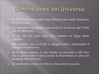 El AÑO LUZ es la unidad más utilizada para medir distancias
en el Universo.
 Corresponde a la distancia que recorre la luz en un año (9 460
730 472 580,8 km).
 La luz del Sol tarda unos ocho minutos en llegar hasta
nosotros.
Esto significa que si el Sol se apagase ahora, tardaríamos 8
minutos en enterarnos.
 De la misma manera, si una estrella se encuentra a 500 años
luz, lo que nosotros vemos cuando la observamos es cómo era
la estrella hace 500 años.
 En astronomía, mirar a lo lejos es como mirar al pasado.
 