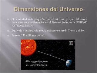  Otra unidad más pequeña que el año luz, y que utilizamos
para referirnos a distancias en el Sistema Solar, es la UNIDAD
ASTRONÓMICA.
 Equivale a la distancia media existente entre la Tierra y el Sol.
 Esto es, 150 millones de km.
 