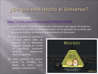  Materia Oscura
https://www.youtube.com/watch?v=F86nBOsGr5M
La materia visible no puede justificar las trayectorias que siguen las galaxias.
También las estrellas se desplazan dentro de las galaxias de un modo que
no puede explicar la interacción gravitatoria de sus masas.
Por eso se postuló la existencia
de una nueva clase de
materia. Se la denominó
“oscura” porque no revela
su presencia mediante
ninguna interacción
electromagnética.
En otras palabras, no parece
emitir ni absorber luz,
ondas de radio, rayos
gamma o microondas.
 