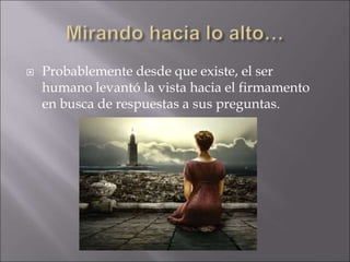  Probablemente desde que existe, el ser
humano levantó la vista hacia el firmamento
en busca de respuestas a sus preguntas.
 