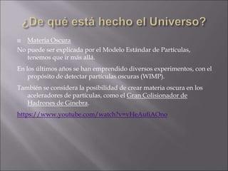  Materia Oscura
No puede ser explicada por el Modelo Estándar de Partículas,
tenemos que ir más allá.
En los últimos años se han emprendido diversos experimentos, con el
propósito de detectar partículas oscuras (WIMP).
También se considera la posibilidad de crear materia oscura en los
aceleradores de partículas, como el Gran Colisionador de
Hadrones de Ginebra.
https://www.youtube.com/watch?v=vHeAufiAOno
 
