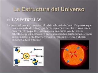  LAS ESTRELLAS
La gravedad tiende a comprimir al máximo la materia. Su acción provoca que
una tenue nube de polvo y gas de hidrógeno se concentre en volúmenes
cada vez más pequeños. Cuanto más se comprime la nube, más se
calienta. Llega un momento en que se alcanzan temperaturas tan elevadas
que los núcleos de hidrógeno vencen su repulsión eléctrica y chocan,
iniciando la fusión nuclear.
 