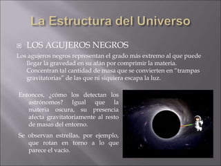  LOS AGUJEROS NEGROS
Los agujeros negros representan el grado más extremo al que puede
llegar la gravedad en su afán por comprimir la materia.
Concentran tal cantidad de masa que se convierten en “trampas
gravitatorias” de las que ni siquiera escapa la luz.
Entonces, ¿cómo los detectan los
astrónomos? Igual que la
materia oscura, su presencia
afecta gravitatoriamente al resto
de masas del entorno.
Se observan estrellas, por ejemplo,
que rotan en torno a lo que
parece el vacío.
 