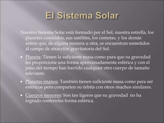 Nuestro Sistema Solar está formado por el Sol, nuestra estrella, los
planetas conocidos, sus satélites, los cometas, y los demás
astros que, de alguna manera u otra, se encuentran sometidos
al campo de atracción gravitatoria del Sol.
 Planeta: Tienen la suficiente masa como para que su gravedad
les proporcione una forma aproximadamente esférica y con el
paso del tiempo han barrido cualquier otro cuerpo de tamaño
relevante.
 Planetas enanos: También tienen suficiente masa como para ser
esféricos pero comparten su órbita con otros muchos similares.
 Cuerpos menores: Son tan ligeros que su gravedad no ha
logrado conferirles forma esférica.
 
