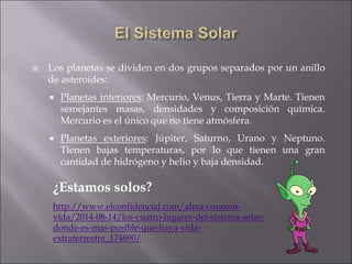  Los planetas se dividen en dos grupos separados por un anillo
de asteroides:
 Planetas interiores: Mercurio, Venus, Tierra y Marte. Tienen
semejantes masas, densidades y composición química.
Mercurio es el único que no tiene atmósfera.
 Planetas exteriores: Júpiter, Saturno, Urano y Neptuno.
Tienen bajas temperaturas, por lo que tienen una gran
cantidad de hidrógeno y helio y baja densidad.
¿Estamos solos?
http://www.elconfidencial.com/alma-corazon-
vida/2014-08-14/los-cuatro-lugares-del-sistema-solar-
donde-es-mas-posible-que-haya-vida-
extraterrestre_174690/
 