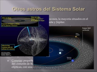  Asteroides: pequeños cuerpos rocosos, la mayoría situados en el
cinturón de asteroides, entre Marte y Júpiter.
 Meteoroides: cuerpos sólidos más pequeños que los anteriores. La
mayoría son fragmentos de cometas y asteroides, aunque también
pueden ser rocas de satélites o planetas que han sido lanzadas en
grandes impactos o simplemente restos de la formación de sistema
solar.
Si entran en la atmósfera de un planeta se ioniza y se desintegran
parcial o totalmente, formando lo que conocemos como estrellas
fugaces.
Si impacta contra el planeta hablamos de un meteorito.
 Cometas: pequeños astros formados por rocas y hielo. Proceden
del cinturón de Kuiper y de la nube de Oort. Órbitas muy
elípticas, con una cola que apunta en dirección contraria al Sol.
 