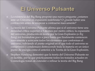  La existencia del Big Bang propone una nueva pregunta: ¿estamos
ante un Universo en expansión indefinida? O ¿puede haber una
contracción antes de empezar a contraerse nuevamente?
 La teoría del Universo Pulsante afirma que si el universo tiene una
densidad crítica superior a 3 átomos por metro cúbico, la expansión
del universo, producida en teoría por la Gran Explosión (o Big
Bang) irá frenándose poco a poco hasta que finalmente comiencen
nuevamente a acercarse todos los elementos que conforman el
universo, volviendo al punto original en el que todo el universo se
comprimirá y condensará destruyendo toda la materia en un único
punto de energía como el anterior a la Teoría de la Gran Explosión.
 Stephen Hawking demostró que la teoría del Universo Pulsante no
es factible, por lo que prácticamente todos los tratados actuales en
Cosmología tratan de extender o refinar la teoría del Big Bang
 