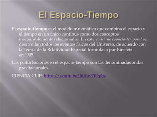 El espacio-tiempo es el modelo matemático que combina el espacio y
el tiempo en un único continuo como dos conceptos
inseparablemente relacionados. En este continuo espacio-temporal se
desarrollan todos los eventos físicos del Universo, de acuerdo con
la Teoría de la Relatividad Especial formulada por Einstein
en 1905.
Las perturbaciones en el espacio-tiempo son las denominadas ondas
gravitacionales.
CIENCIA CLIP: https://youtu.be/J6Aov7tDpbo
 