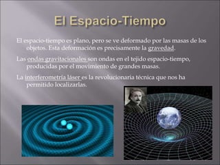 El espacio-tiempo es plano, pero se ve deformado por las masas de los
objetos. Esta deformación es precisamente la gravedad.
Las ondas gravitacionales son ondas en el tejido espacio-tiempo,
producidas por el movimiento de grandes masas.
La interferometría láser es la revolucionaria técnica que nos ha
permitido localizarlas.
 