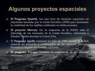  El Programa Sputnik, fue una serie de misiones espaciales no
tripuladas lanzadas por la Unión Soviética (1950) para demostrar
la viabilidad de los satélites artificiales en órbita terrestre.
 El proyecto Mercury fue la respuesta de la NASA ante el
liderazgo de ese momento de la Unión Soviética, enfrentada a
Estados Unidos durante la Guerra Fría.
 El Programa Apollo comenzó en julio de 1960 cuando la NASA
anunció un proyecto a continuación de las misiones Mercury.
Permitió la llegada del hombre a la Luna.
 El programa Voyager permitió la exploración de los planetas
exteriores.
 