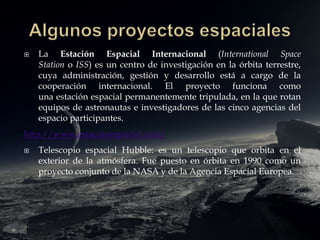  La Estación Espacial Internacional (International Space
Station o ISS) es un centro de investigación en la órbita terrestre,
cuya administración, gestión y desarrollo está a cargo de la
cooperación internacional. El proyecto funciona como
una estación espacial permanentemente tripulada, en la que rotan
equipos de astronautas e investigadores de las cinco agencias del
espacio participantes.
http://www.estacionespacial.com/
 Telescopio espacial Hubble: es un telescopio que orbita en el
exterior de la atmósfera. Fue puesto en órbita en 1990 como un
proyecto conjunto de la NASA y de la Agencia Espacial Europea.
 