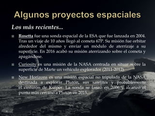 Los más recientes...
 Rosetta fue una sonda espacial de la ESA que fue lanzada en 2004.
Tras un viaje de 10 años llegó al cometa 67P. Su misión fue orbitar
alrededor del mismo y enviar un módulo de aterrizaje a su
superficie. En 2016 acabó su misión aterrizando sobre el cometa y
apagándose.
 Curiosity es una misión de la NASA centrada en situar sobre la
superficie de Marte un vehículo explorador (2011-2012).
 New Horizons es una misión espacial no tripulada de la NASA
destinada a explorar Plutón, sus satélites y probablemente
el cinturón de Kuiper. La sonda se lanzó en 2006 y alcanzó el
punto más cercano a Plutón en 2015.
 