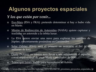 Y los que están por venir...
 Exo-Mars (ESA y FKA): pretende determinar si hay o hubo vida
en Marte.
 Misión de Redirección de Asteroides (NASA): quiere capturar y
trasladar un asteroide a la órbita lunar.
 La ESA quiere enviar una nave para explorar los satélites de
Júpiter, concretamente posándose en Ganímedes.
 Solar Orbiter (ESA): será el primero en acercarse al Sol (a 42
millones de km).
 Orión (NASA): su misión será llevar a seis astronautas al espacio,
con el objetivo final de pisar Marte a mediados de 2030.
 Telescopio James Webb: para reemplazar al Hubble.
http://www.bbc.com/mundo/noticias/2015/07/150720_proximos_proyectos_espaciales_lp
 