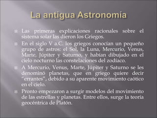  Las primeras explicaciones racionales sobre el
sistema solar las dieron los Griegos.
 En el siglo V a.C. los griegos conocían un pequeño
grupo de astros: el Sol, la Luna, Mercurio, Venus,
Marte, Júpiter y Saturno, y habían dibujado en el
cielo nocturno las constelaciones del zodíaco.
 A Mercurio, Venus, Marte, Júpiter y Saturno se les
denominó planetas, que en griego quiere decir
“errantes”, debido a su aparente movimiento caótico
en el cielo.
 Pronto empezaron a surgir modelos del movimiento
de las estrellas y planetas. Entre ellos, surge la teoría
geocéntrica de Platón.
 