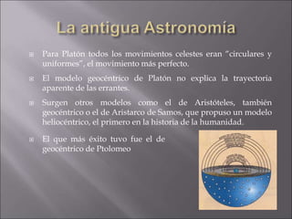  Para Platón todos los movimientos celestes eran “circulares y
uniformes”, el movimiento más perfecto.
 El modelo geocéntrico de Platón no explica la trayectoria
aparente de las errantes.
 Surgen otros modelos como el de Aristóteles, también
geocéntrico o el de Aristarco de Samos, que propuso un modelo
heliocéntrico, el primero en la historia de la humanidad.
 El que más éxito tuvo fue el de
geocéntrico de Ptolomeo
 