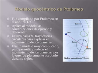 Fue compilado por Ptolomeo en
el año 150 D.C.
 Aplicó al modelo las
construcciones de epiciclo y
deferente.
 Utilizó hasta 80 trayectorias
circulares para explicar el
movimiento de los planetas
 Era un modelo muy complicado,
pero permitía predecir el
movimiento de los planetas, por
lo que fue plenamente aceptado
durante siglos.
 
