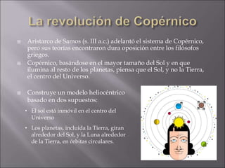  Aristarco de Samos (s. III a.c.) adelantó el sistema de Copérnico,
pero sus teorías encontraron dura oposición entre los filósofos
griegos.
 Copérnico, basándose en el mayor tamaño del Sol y en que
ilumina al resto de los planetas, piensa que el Sol, y no la Tierra,
el centro del Universo.
 Construye un modelo heliocéntrico
basado en dos supuestos:
• El sol está inmóvil en el centro del
Universo
• Los planetas, incluida la Tierra, giran
alrededor del Sol, y la Luna alrededor
de la Tierra, en órbitas circulares.
 
