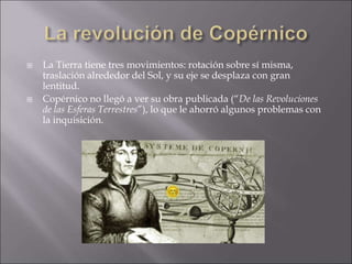  La Tierra tiene tres movimientos: rotación sobre sí misma,
traslación alrededor del Sol, y su eje se desplaza con gran
lentitud.
 Copérnico no llegó a ver su obra publicada (“De las Revoluciones
de las Esferas Terrestres”), lo que le ahorró algunos problemas con
la inquisición.
 