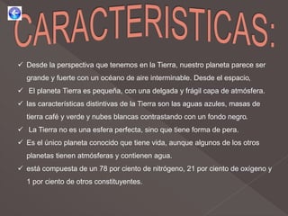  Desde la perspectiva que tenemos en la Tierra, nuestro planeta parece ser
grande y fuerte con un océano de aire interminable. Desde el espacio,
 El planeta Tierra es pequeña, con una delgada y frágil capa de atmósfera.
 las características distintivas de la Tierra son las aguas azules, masas de
tierra café y verde y nubes blancas contrastando con un fondo negro.
 La Tierra no es una esfera perfecta, sino que tiene forma de pera.
 Es el único planeta conocido que tiene vida, aunque algunos de los otros
planetas tienen atmósferas y contienen agua.
 está compuesta de un 78 por ciento de nitrógeno, 21 por ciento de oxígeno y
1 por ciento de otros constituyentes.
 